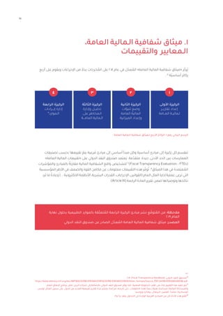 15
،‫العامة‬ ‫الـمالية‬ ‫شفافية‬ ‫ميثاق‬ .١
‫والتقييمات‬ ‫الـمعايير‬
‫أربع‬ ‫على‬ ‫ويقوم‬ ‫اإلجراءات‬ ‫من‬ ً‫بدال‬ ‫خرجات‬ ُ
‫الم‬ ‫على‬ 2014 ‫عام‬ ‫في‬ ‫ل‬ّ‫عد‬ ُ
‫الم‬ »‫العامة‬ ‫المالية‬ ‫شفافية‬ ‫«ميثاق‬ ‫ز‬ّ‫ُرك‬‫ي‬
.١٥
‫ّة‬‫ي‬‫أساس‬ ‫ركائز‬
‫تصنيفات‬ ‫بحسب‬ ‫تقييمها‬ ّ
‫يتم‬ ‫رعية‬ َ‫ف‬ ‫مبادئ‬ ‫إلى‬ ‫أساسي‬ ‫مبدأ‬ ‫وكل‬ ‫أساسية‬ ‫مبادئ‬ ‫إلى‬ ‫َكيزة‬‫ر‬ ‫كل‬ ‫تنقسم‬
»‫العامة‬ ‫المالية‬ ‫«تقييمات‬ ‫على‬ ‫الدولي‬ ‫النقد‬ ‫صندوق‬ ‫َعتمد‬‫ي‬ .‫مة‬ّ‫متقد‬ ،‫جيدة‬ ،‫األدنى‬ ‫الحد‬ ‫بين‬ ‫الممارسات‬
‫والمؤشرات‬ ‫بالمبادئ‬ ً‫مقارنة‬ ‫المالية‬ ‫الشفافية‬ ‫واقع‬ ‫لتشخيص‬ ١٦
)Fiscal Transparency Evaluation - FTEs(
‫المؤسسية‬ ‫األطر‬ ‫في‬ ‫والضعف‬ ‫القوة‬ ‫مكامن‬ ‫عن‬ ‫معلومات‬ ‫التقييمات‬ ‫هذه‬ ‫ر‬ ّ‫وف‬ُ‫ت‬ .١٧
‫الميثاق‬ ‫هذا‬ ‫في‬ ‫عتمدة‬ ُ
‫الم‬
‫رد‬َ‫ت‬ ‫ما‬ ً‫وعادة‬ )... ‫االلكترونية‬ ‫األنظمة‬ ،‫البشرية‬ ‫القدرات‬ ،‫اإلجراءات‬ ،‫(القوانين‬ ‫العام‬ ‫المال‬ ‫إدارة‬ ‫عملية‬ ‫ترعى‬ ‫التي‬
.)ArticleIX(‫الرابعة‬‫المادة‬‫تقرير‬‫ضمن‬‫وتوصياتها‬‫نتائجها‬
		 ‫نهاية‬ ‫بحلول‬ ‫الطبيعية‬ ‫بالموارد‬ ‫قة‬ّ‫ل‬‫تع‬ ُ
‫الم‬ ‫الرابعة‬ ‫الركيزة‬ ‫مبادئ‬ ‫نشر‬ ‫ع‬ ّ‫توق‬ ُ
‫الم‬ ‫من‬ :‫مالحظة‬
2019 ‫العام‬
‫الدولي‬ ‫النقد‬ ‫صندوق‬ ‫عن‬ ‫الصادر‬ ‫ل‬ّ‫عد‬ ُ
‫الم‬ ‫العامة‬ ‫المالية‬ ‫شفافية‬ ‫ميثاق‬ :‫المصدر‬
‫العامة‬ ‫الـمالية‬ ‫شفافية‬ ‫لـميثاق‬ ‫األربع‬ ‫الركائز‬ :1 ‫رقم‬ ‫البياني‬ ‫الرسم‬
‫األولى‬ ‫الركيزة‬
‫تقاريــر‬ ‫إعداد‬
‫العــامة‬ ‫لـماليــة‬
1
‫الثانية‬ ‫الركيزة‬
‫تنبؤات‬ ‫وضع‬
‫العامة‬ ‫المالية‬
‫الميزانية‬ ‫وإعداد‬
‫الثالثة‬ ‫الركيزة‬
‫وإدارة‬ ‫تحليــل‬
‫على‬ ‫الـمخاطر‬
‫العامـــة‬ ‫الـمالية‬
‫الرابعة‬ ‫الركيزة‬
‫إيـــرادات‬ ‫إدارة‬
*‫الـموارد‬
2018 ،Fiscal Transparency Handbook ،‫الدولي‬ ‫النقد‬ ‫صندوق‬15
https://www.elibrary.imf.org/doc/IMF069/24788-9781484331859/24788-9781484331859/Other_formats/Source_PDF/24788-9781484348598.pdf
‫العام‬ ‫اإلنفاق‬ ‫برنامج‬ ‫(مثل‬ ‫آخرين‬ ‫شركاء‬ ‫إلى‬ ‫باإلضافة‬ ‫الدولي‬ ‫النقد‬ ‫صندوق‬ ‫ر‬ ّ‫يوف‬ ‫كما‬ .‫المعنية‬ ‫الحكومة‬ ‫طلب‬ ‫على‬ ً‫بناء‬ ‫التقييم‬ ‫هذا‬ ‫تنفيذ‬ ‫يتم‬١٦
،‫تونس‬ ‫المثال‬ ‫سبيل‬ ‫على‬ ،‫الدول‬ ‫من‬ ‫للعديد‬ ‫تقييمية‬ ‫تقارير‬ ‫ة‬ّ‫عد‬ ‫ونشر‬ ‫إعداد‬ ‫تم‬ ،‫تاريخه‬ ‫حتى‬ .‫الحكومات‬ ‫لهذه‬ ً‫ا‬‫دعم‬ ‫تقنية‬ ‫مساعدة‬ )‫المالية‬ ‫والمساءلة‬
.‫وروسيا‬ ‫رومانيا‬ ،‫البرتغال‬ ،‫الفلبين‬ ،‫فنلندا‬ ،‫كوستاريكا‬
.3‫و‬ 2‫و‬ 1 ‫رقم‬ ‫الجداول‬ ‫في‬ ‫الواردة‬ ‫الفرعية‬ ‫المبادئ‬ ‫من‬ ‫كل‬ ‫األداة‬ ‫هذه‬ ‫ّم‬‫ي‬‫تق‬١٧
2
3
4
 