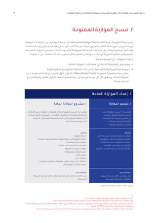 19 ‫اللبنانية‬ ‫الدولة‬ ‫في‬ ‫المالية‬ ‫الشفافية‬ ‫وممارسات‬ ‫واقع‬ ‫حول‬ ‫العامة‬ ‫السياسات‬ ‫ورقة‬
‫المفتوحة‬ ‫الموازنة‬ ‫مسح‬ .2
‫الموازنة‬‫إعداد‬‫عملية‬‫في‬‫المواطنين‬‫انخراط‬‫أن‬)InternationalBudgetPartnership( ١٨
‫الدولية‬‫الموازنة‬‫شراكة‬‫تعتبر‬
‫الشفافية‬ ‫زيادة‬ ‫إلى‬ ‫المبادرة‬ ‫هذه‬ ‫تسعى‬ ‫المنطلق‬ ‫هذا‬ ‫من‬ .‫الدولة‬ ‫وبين‬ ‫بينهم‬ ‫الثقة‬ ‫عالقة‬ ‫تعزيز‬ ‫في‬ ‫أساس‬ ‫هي‬
»‫المفتوحة‬ ‫الموازنة‬ ‫«مسح‬ ‫أطلقت‬ ‫وقد‬ .‫العامة‬ ‫بالموازنة‬ ‫قة‬ّ‫ل‬‫المتع‬ ‫العمليات‬ ‫حول‬ ‫الرقابة‬ ‫وتعزيز‬ ‫والمشاركة‬
:‫نات‬ّ‫مكو‬ 3 ‫على‬ ً‫معتمدة‬ ،١٩
‫دة‬ّ‫محد‬ ‫معايير‬ ‫مقابل‬ ‫العالم‬ ‫بلدان‬ ‫من‬ ‫العديد‬ ‫في‬ ‫الموازنة‬ ‫شفافية‬ ‫واقع‬ ‫لتقييم‬
‫العامة؛‬ ‫الموازنة‬ ‫عن‬ ‫معلومات‬ ‫إتاحة‬ .i
‫العامة؛‬ ‫الموازنة‬ ‫إعداد‬ ‫عملية‬ ‫في‬ ‫العامة‬ ‫للمشاركة‬ ‫فرص‬ ‫توفير‬ .ii
.‫الرقابة‬ ‫وأجهزة‬ ‫التشريعية‬ ‫السلطة‬ ‫ذلك‬ ‫في‬ ‫بما‬ ‫الرسمية‬ ‫الرقابة‬ ‫أجهزة‬ ‫وفعالية‬ ‫دور‬ .iii
‫عن‬ ‫المعلومات‬ ‫إتاحة‬ ‫أي‬ ‫للمسح‬ ‫ل‬ّ‫األو‬ ‫ن‬ّ‫المكو‬ ٢٠
)Open Budget Index( ‫المفتوحة‬ ‫الموازنة‬ ‫مؤشر‬ ‫يغطي‬
‫(راجع‬ ‫والرقابة‬ ،‫التنفيذ‬ ،‫اإلقرار‬ ،‫اإلعداد‬ :‫الموازنة‬ ‫دورة‬ ‫مراحل‬ ‫من‬ ‫مرحلة‬ ‫كل‬ ‫على‬ ‫وينطبق‬ .‫العامة‬ ‫الموازنة‬
.)4 ‫رقم‬ ‫الجدول‬
‫العامة‬ ‫الموازنة‬ ‫إعداد‬ .1
2017 ،»2017 ‫لعام‬ ‫المفتوحة‬ ‫الموازنة‬ ‫مسح‬ « ،‫الدولية‬ ‫الموازنة‬ ‫شراكة‬١٨
https://www.internationalbudget.org/wp-content/uploads/open-budget-survey-2017-report-english.pdf
)OECD( ‫والتنمية‬ ‫االقتصادي‬ ‫التعاون‬ ‫منظمة‬ ،)IMF( ‫الدولي‬ ‫النقد‬ ‫صندوق‬ ‫ضمنها‬ ‫ومن‬ ‫الدولية‬ ‫المؤسسات‬ ‫تضعها‬ ‫التي‬ ‫الدولية‬ ‫المعايير‬ ‫على‬ ‫تعتمد‬١٩
...‫وغيرها‬ ،)INTOSAI( ‫العليا‬ ‫الرقابة‬ ‫ألجهزة‬ ‫الدولية‬ ‫والمنظمة‬
.‫ّنة‬‫ي‬‫مع‬ ‫زمنية‬ ‫مهلة‬ ‫ضمن‬ ً‫ا‬‫مجان‬ ‫للعامة‬ ‫وإتاحتها‬ ‫شموليتها‬ ‫لجهة‬ ‫الموازنة‬ ‫مراحل‬ ‫من‬ ‫مرحلة‬ ‫كل‬ ‫في‬ ‫أساسية‬ ‫وثائق‬ 8 ‫المؤشر‬ ‫هذا‬ ‫ّم‬‫ي‬‫يق‬ ٢٠
‫ن‬ ّ‫يتضم‬
‫األمد‬ ‫متوسطة‬ ‫اقتصادية‬-‫ماكرو‬ ‫عات‬ ّ‫توق‬ •
‫المتوسط‬ ‫المدى‬ ‫على‬ ‫المالية‬ ‫األهداف‬ •
‫القطاعات‬ ‫بحسب‬ ‫الموازنة‬ ‫اعتمادات‬ •
‫رتقبة‬ ُ
‫الم‬ ‫والضرائب‬ ‫اإليرادات‬ ‫أبرز‬ •
‫الجديدة‬ ‫اإلجراءات‬ ‫كلفة‬ ‫واحتساب‬ ‫توصيف‬ •
‫إصداره‬ ‫مهلة‬
‫مشروع‬ ‫رفع‬ ‫من‬ ‫األقل‬ ‫على‬ ‫شهر‬ ‫قبل‬
‫التشريعية‬ ‫السلطة‬ ‫إلى‬ ‫الموازنة‬
‫العامة‬ ‫الموازنة‬ ‫مشروع‬ .2
‫وحدة‬ ‫كل‬ ‫بحسب‬ ‫اإلنفاق‬ ‫واعتمادات‬ ‫اإليرادات‬ ‫تفصيل‬ ‫المستند‬ ‫هذا‬ ‫يعرض‬
‫وبيانات‬ ‫العامة‬ ‫السياسات‬ ‫على‬ ‫الطارئة‬ ‫ّرات‬‫ي‬‫التغ‬ ‫أبرز‬ ‫إلى‬ ‫باإلضافة‬ ‫حكومية‬
‫السلطة‬ ‫إلى‬ ‫التنفيذية‬ ‫السلطة‬ ‫مه‬ّ‫تقد‬ .‫المالي‬ ‫بالواقع‬ ‫قة‬ّ‫ل‬‫متع‬ ‫أخرى‬
.‫عليه‬ ‫للموافقة‬ ‫التشريعية‬
‫ن‬ ّ‫يتضم‬
‫الموازنة‬ ‫فذلكة‬ •
‫اإليرادات‬ ‫وتحصيل‬ ‫اإلنفاق‬ ‫للحكومة‬ ‫جيز‬ُ‫ت‬ ‫التي‬ ‫القانونية‬ ‫المواد‬ •
‫اقتصادية‬-‫ماكرو‬ ‫عات‬ ّ‫توق‬ •
‫الحالية‬ ‫السياسات‬ ‫استدامة‬ ‫تقييم‬ •
‫وتبريرها‬ ‫اإليرادات‬ ‫عات‬ ّ‫توق‬ •
‫وتصنيفاتها‬ ‫النفقات‬ ‫تقدير‬ •
‫العجز‬ ‫تمويل‬ •
‫الدين‬ ‫مكونات‬ •
)‫االجتماعي‬ ‫الضمان‬ ‫(مثل‬ ‫مالية‬ ‫نفقات‬ ‫ب‬ّ‫ترت‬ ‫أخرى‬ ‫نشاطات‬ •
‫المالي‬ ‫الواقع‬ ‫عن‬ ‫عامة‬ ‫صورة‬ •
‫إصداره‬ ‫مهلة‬
‫السلطة‬ ‫قبل‬ ‫من‬ ‫إقراره‬ ‫وقبل‬ ‫مناقشته‬ ‫خالل‬ ‫العلن‬ ‫إلى‬ ‫إتاحته‬ ‫يجب‬
‫التشريعية‬
‫عن‬ ‫معلومات‬ ‫المستند‬ ‫هذا‬ ‫يعرض‬
‫اعتمادها‬ ‫نوي‬ َ
‫الم‬ ‫المالية‬ ‫السياسة‬
‫والتوقعات‬ ‫كما‬ ‫الموازنة‬ ‫مشروع‬ ‫في‬
‫النفقات‬ ‫ومجمل‬ ‫االقتصادية‬
.‫رتقبة‬ ُ
‫الم‬ ‫والديون‬ ‫واإليرادات‬
‫المفتوحة‬ ‫الموازنة‬ ‫مؤشر‬ :4 ‫رقم‬ ‫الجدول‬
‫الموازنة‬ ‫تعميم‬ .1
 