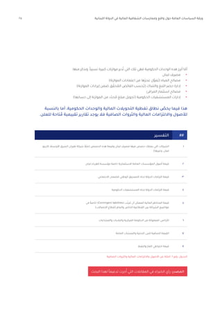 25 ‫اللبنانية‬ ‫الدولة‬ ‫في‬ ‫المالية‬ ‫الشفافية‬ ‫وممارسات‬ ‫واقع‬ ‫حول‬ ‫العامة‬ ‫السياسات‬ ‫ورقة‬
‫كازينو‬ ،‫األوسط‬ ‫الشرق‬ ‫طيران‬ ‫شركة‬ ً‫(مثال‬ ‫الحصص‬ ‫هذه‬ ‫وقيمة‬ ‫لبنان‬ ‫مصرف‬ ‫فيها‬ ‫حصص‬ ‫يمتلك‬ ‫التي‬ ‫الشركات‬
)‫وغيرها‬ ،‫لنبان‬
‫لبنان‬ ‫كهرباء‬ ‫مؤسسة‬ ‫خاصة‬ ‫االستثمارية‬ ‫العامة‬ ‫المؤسسات‬ ‫أصول‬ ‫قيمة‬
‫االجتماعي‬ ‫للضمان‬ ‫الوطني‬ ‫الصندوق‬ ‫تجاه‬ ‫الدولة‬ ‫التزامات‬ ‫قيمة‬
‫الحكومية‬ ‫المستشفيات‬ ‫تجاه‬ ‫الدولة‬ ‫التزامات‬ ‫قيمة‬
‫والمشاعات‬ ‫والبلديات‬ ‫المركزية‬ ‫الحكومة‬ ‫من‬ ‫المملوكة‬ ‫األراضي‬
‫العامة‬ ‫والمنشآت‬ ‫التحتية‬ ‫للبنى‬ ‫الصافية‬ ‫القيمة‬
‫والنفط‬ ‫الغاز‬ ‫احتياطي‬ ‫قيمة‬
‫في‬ ً‫خاصة‬ )Contingent liabilities( ‫ب‬ّ‫تترت‬ ‫أن‬ ‫الممكن‬ ‫المالية‬ ‫المخاطر‬ ‫قيمة‬
)‫االتصاالت‬ ‫(قطاع‬ ‫والعام‬ ‫الخاص‬ ‫القطاعية‬ ‫بين‬ ‫الشراكة‬ ‫مواضيع‬
١
٢
٣
٤
٦
٧
٨
٥
‫الصافية‬ ‫والثروات‬ ‫المالية‬ ‫وااللتزامات‬ ‫األصول‬ ‫عن‬ ‫أمثلة‬ :6 ‫رقم‬ ‫الجدول‬
##
‫البحث‬ ‫لهذا‬ ً‫ا‬‫تدعيم‬ ‫جرت‬ُ‫أ‬ ‫التي‬ ‫المقابالت‬ ‫في‬ ‫الخبراء‬ ‫رأي‬ :‫المصدر‬
:‫منها‬ ‫ونذكر‬ ،ً‫ا‬‫نسبي‬ ‫كبيرة‬ ‫موازنات‬ ‫دير‬ُ‫ت‬ ‫التي‬ ‫تلك‬ ‫فهي‬ ‫الحكومية‬ ‫الوحدات‬ ‫هذه‬ ‫أبرز‬ ‫ا‬ ّ‫أم‬
•	
‫لبنان‬ ‫مصرف‬
•	
)‫الموازنة‬ ‫اعتمادات‬ ‫من‬ ‫ها‬َ‫عجز‬ ‫ل‬َّ‫ُمو‬‫ي‬( ‫المياه‬ ‫مصالح‬
•	
)‫الموازنة‬ ‫إيرادات‬ ‫ضمن‬ ‫ق‬ ّ‫حق‬ ُ
‫الم‬ ‫الفائض‬ ‫ُحسب‬‫ي‬( ‫والتنباك‬ ‫التبغ‬ ‫حصر‬ ‫إدارة‬
•	
‫المرافئ‬ ‫استثمار‬ ‫مصالح‬
•	
)‫حسابها‬ ‫إلى‬ ‫الموازنة‬ ‫من‬ ‫د‬ّ‫حد‬ ُ‫م‬ ‫مبلغ‬ ‫(تحويل‬ ‫الحكومية‬ ‫المستشفيات‬ ‫إدارات‬
‫بالنسبة‬ ‫أما‬ ،‫الحكومية‬ ‫والوحدات‬ ‫المالية‬ ‫التحويالت‬ ‫تغطية‬ ‫نطاق‬ ّ
‫يخص‬ ‫فيما‬ ‫هذا‬
.‫للعلن‬ ‫تاحة‬ ُ‫م‬ ‫تقييمية‬ ‫تقارير‬ ‫يوجد‬ ‫فال‬ ‫الصافية‬ ‫والثروات‬ ‫المالية‬ ‫وااللتزامات‬ ‫لألصول‬
‫التفسير‬
 