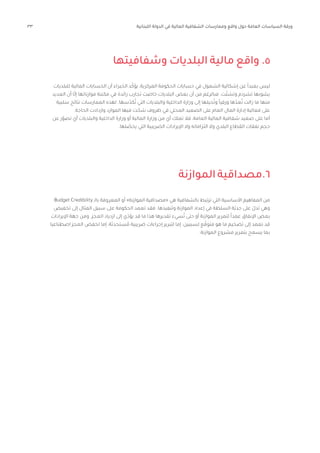 33 ‫اللبنانية‬ ‫الدولة‬ ‫في‬ ‫المالية‬ ‫الشفافية‬ ‫وممارسات‬ ‫واقع‬ ‫حول‬ ‫العامة‬ ‫السياسات‬ ‫ورقة‬
‫وشفافيتها‬ ‫البلديات‬ ‫مالية‬ ‫واقع‬ .5
‫للبلديات‬ ‫المالية‬ ‫الحسابات‬ ‫أن‬ ‫الخبراء‬ ‫د‬ّ‫يؤك‬ ،‫المركزية‬ ‫الحكومة‬ ‫حسابات‬ ‫في‬ ‫الشمول‬ ‫إشكالية‬ ‫عن‬ ً‫ا‬‫بعيد‬ ‫ليس‬
‫العديد‬ ‫أن‬ ‫ا‬ّ‫ل‬‫إ‬ ‫موازناتها‬ ‫مكننة‬ ‫في‬ ‫رائدة‬ ‫تجارب‬ ‫خاضت‬ ‫البلديات‬ ‫بعض‬ ‫أن‬ ‫من‬ ‫فبالرغم‬ .‫ت‬ّ‫وتشت‬ ‫تشرذم‬ ‫يشوبها‬
‫سلبية‬ ‫نتائج‬ ‫الممارسات‬ ‫لهذه‬ .‫سها‬ّ‫كد‬ُ‫ت‬ ‫التي‬ ‫والبلديات‬ ‫الداخلية‬ ‫وزارة‬ ‫إلى‬ ‫حيلها‬ُ‫وت‬ ً‫ا‬‫ورقي‬ ‫ها‬ّ‫عد‬ُ‫ت‬ ‫زالت‬ ‫ما‬ ‫منها‬
.‫الحاجة‬ ‫وازدادت‬ ‫الموارد‬ ‫فيها‬ ‫ت‬ ّ‫شح‬ ‫ظروف‬ ‫في‬ ‫المحلي‬ ‫الصعيد‬ ‫على‬ ‫العام‬ ‫المال‬ ‫إدارة‬ ‫فعالية‬ ‫على‬
‫عن‬ ‫ر‬ّ‫تصو‬ ‫أي‬ ‫والبلديات‬ ‫الداخلية‬ ‫وزارة‬ ‫أو‬ ‫المالية‬ ‫وزارة‬ ‫من‬ ‫أي‬ ‫تملك‬ ‫فال‬ ،‫العامة‬ ‫المالية‬ ‫شفافية‬ ‫صعيد‬ ‫على‬ ‫أما‬
.‫لها‬ ّ
‫يحص‬ ‫التي‬ ‫الضريبية‬ ‫اإليرادات‬ ‫وال‬ ‫التزاماته‬ ‫وال‬ ‫البلدي‬ ‫القطاع‬ ‫نفقات‬ ‫حجم‬
Budget Credibility ‫بالـ‬ ‫المعروفة‬ ‫أو‬ »‫الموازنة‬ ‫«مصداقية‬ ‫هي‬ ‫بالشفافية‬ ‫ترتبط‬ ‫التي‬ ‫األساسية‬ ‫المفاهيم‬ ‫من‬
‫تخفيض‬ ‫إلى‬ ‫المثال‬ ‫سبيل‬ ‫على‬ ‫الحكومة‬ ‫تعمد‬ ‫فقد‬ .‫وتنفيذها‬ ‫الموازنة‬ ‫إعداد‬ ‫في‬ ‫السلطة‬ ‫ّة‬‫ي‬‫جد‬ ‫على‬ ّ‫تدل‬ ‫وهي‬
‫اإليرادات‬ ‫جهة‬ ‫ومن‬ .‫العجز‬ ‫ازدياد‬ ‫إلى‬ ‫ي‬ّ‫يؤد‬ ‫قد‬ ‫ما‬ ‫هذا‬ ‫تقديرها‬ ‫سيء‬ُ‫ت‬ ‫حتى‬ ‫أو‬ ‫الموازنة‬ ‫لتمرير‬ ً‫ا‬‫عمد‬ ‫اإلنفاق‬ ‫بعض‬
‫اصطناعيا‬ ‫العجز‬ ‫لخفض‬ ‫إما‬ ،‫ستحدثة‬ ُ‫م‬ ‫ضريبية‬ ‫إجراءات‬ ‫لتبرير‬ ‫إما‬ :‫لسببين‬ ‫ع‬ ّ‫متوق‬ ‫هو‬ ‫ما‬ ‫تضخيم‬ ‫إلى‬ ‫تعمد‬ ‫قد‬
.‫الموازنة‬ ‫مشروع‬ ‫بتمرير‬ ‫يسمح‬ ‫بما‬
‫الموازنة‬‫مصداقية‬.6
 