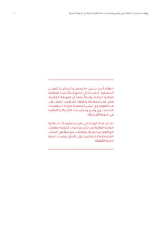 1 ‫اللبنانية‬ ‫الدولة‬ ‫في‬ ‫المالية‬ ‫الشفافية‬ ‫وممارسات‬ ‫واقع‬ ‫حول‬ ‫العامة‬ ‫السياسات‬ ‫ورقة‬
‫لتعزيـــــز‬ ‫اللبنانيــــــة‬ ‫«الجمعيـــــة‬ ‫ســعي‬ ‫مــن‬ ً‫ا‬‫انطالقــ‬
‫شفافية‬‫بأجندة‬ ً‫ا‬‫دم‬ ُ‫ق‬‫الدفع‬‫إلى‬»‫فساد‬‫ال‬-‫الشفافية‬
،‫قبلــة‬ ُ‫الم‬ ‫المرحلــة‬ ‫أن‬ ‫منهــا‬ ً‫ا‬‫وإدراك‬ ،‫العامــة‬ ‫الماليــة‬
‫ـى‬‫ـ‬‫عل‬ ‫ـل‬‫ـ‬‫العم‬ ‫ـتوجب‬‫ـ‬‫تس‬ ،‫ـا‬‫ـ‬‫ودقته‬ ‫ـا‬‫ـ‬‫صعوبته‬ ‫ـدر‬‫ـ‬‫ق‬ ‫ـى‬‫ـ‬‫وعل‬
‫السياســات‬ ‫«ورقــة‬ ‫الجمعيــة‬ ‫تنشــر‬ ،‫الموضــوع‬ ‫هــذا‬
‫الماليــة‬ ‫الشــفافية‬ ‫وممارســات‬ ‫واقــع‬ ‫حــول‬ ‫العامــة‬
.»‫ـة‬‫ـ‬‫اللبناني‬ ‫ـة‬‫ـ‬‫الدول‬ ‫ـي‬‫ـ‬‫ف‬
‫شــفافية‬ ‫ممارســات‬ ‫تقييــم‬ ‫إلــى‬ ‫الورقــة‬ ‫هــذه‬ ‫تهــدف‬
‫مقارنات‬ ‫قانونية؛‬ ‫مراجعات‬ ‫ـال‬‫ـ‬‫خ‬ ‫(من‬ ‫ـة‬‫ـ‬‫العام‬ ‫ـة‬‫ـ‬‫المالي‬
‫أصحاب‬ ‫من‬ ‫ّنة‬‫ي‬‫ع‬ ‫ـع‬‫ـ‬‫م‬ ‫ومقابالت‬ ،‫ـة‬‫ـ‬‫الدولي‬ ‫ـر‬‫ـ‬‫المعايي‬ ‫ـع‬‫ـ‬‫م‬
‫عملية‬ ‫توصيات‬ ‫اقتراح‬ ‫وإلى‬ ،)‫واإلختصاص‬ ‫المصلحة‬
.‫قبلة‬ ُ‫الم‬ ‫ـرة‬‫ـ‬‫للفت‬
 