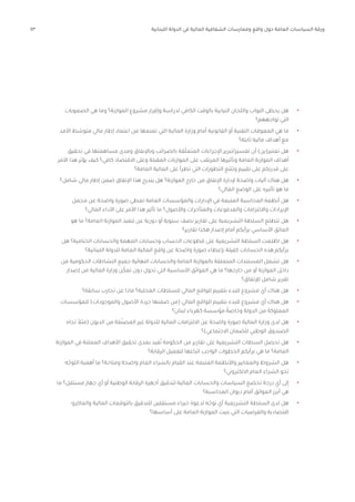 43 ‫اللبنانية‬ ‫الدولة‬ ‫في‬ ‫المالية‬ ‫الشفافية‬ ‫وممارسات‬ ‫واقع‬ ‫حول‬ ‫العامة‬ ‫السياسات‬ ‫ورقة‬
•	
‫الصعوبات‬ ‫هي‬ ‫وما‬ ‫الموازنة؟‬ ‫مشروع‬ ‫وإقرار‬ ‫لدراسة‬ ‫الكافي‬ ‫بالوقت‬ ‫النيابية‬ ‫واللجان‬ ‫النواب‬ ‫يحظى‬ ‫هل‬
‫تواجههم؟‬ ‫التي‬
•	
‫األمد‬ ‫ط‬ ّ
‫متوس‬ ‫مالي‬ ‫إطار‬ ‫اعتماد‬ ‫من‬ ‫تمنعها‬ ‫التي‬ ‫المالية‬ ‫وزارة‬ ‫أمام‬ ‫القانونية‬ ‫أو‬ ‫التقنية‬ ‫المعوقات‬ ‫هي‬ ‫ما‬
‫ثابتة؟‬ ‫مالية‬ ‫أهداف‬ ‫مع‬
•	
‫تحقيق‬ ‫في‬ ‫مساهمتها‬ ‫ومدى‬ ‫وباإلنفاق‬ ‫بالضرائب‬ ‫قة‬ّ‫ل‬‫المتع‬ ‫اإلجراءات‬ ‫تبرير‬/‫تفسير‬ ‫أن‬ )‫تعتبر(ين‬ ‫هل‬
‫األمر‬ ‫هذا‬ ‫يؤثر‬ ‫كيف‬ ‫كافي؟‬ ‫االقتصاد‬ ‫وعلى‬ ‫المقبلة‬ ‫الموازنات‬ ‫على‬ ‫المرتقب‬ ‫وتأثيرها‬ ‫العامة‬ ‫الموازنة‬ ‫أهداف‬
‫العامة؟‬ ‫المالية‬ ‫على‬ ‫تطرأ‬ ‫التي‬ ‫التطورات‬ ‫ّع‬‫ب‬‫وتت‬ ‫تقييم‬ ‫على‬ ‫قدرتكم‬ ‫على‬
•	
‫شامل؟‬ ‫مالي‬ ‫إطار‬ ‫ضمن‬ ‫اإلنفاق‬ ‫هذا‬ ‫يندرج‬ ‫هل‬ ‫الموازنة؟‬ ‫خارج‬ ‫من‬ ‫اإلنفاق‬ ‫إلدارة‬ ‫واضحة‬ ‫آليات‬ ‫هناك‬ ‫هل‬
‫المالي؟‬ ‫الوضع‬ ‫على‬ ‫تأثيره‬ ‫هو‬ ‫ما‬
•	
‫مجمل‬ ‫عن‬ ‫واضحة‬ ‫صورة‬ ‫تعطي‬ ‫العامة‬ ‫والمؤسسات‬ ‫اإلدارات‬ ‫في‬ ‫المتبعة‬ ‫المحاسبة‬ ‫أنظمة‬ ‫هل‬
‫المالي؟‬ ‫األداء‬ ‫على‬ ‫األمر‬ ‫هذا‬ ‫تأثير‬ ‫ما‬ ‫واألصول؟‬ ‫والمتأخرات‬ ‫والمدفوعات‬ ‫وااللتزامات‬ ‫اإليرادات‬
•	
‫هو‬ ‫ما‬ ‫العامة؟‬ ‫الموازنة‬ ‫تنفيذ‬ ‫عن‬ ‫دورية‬ ‫أو‬ ‫سنوية‬ ‫نصف‬ ‫تقارير‬ ‫على‬ ‫التشريعية‬ ‫السلطة‬ ‫تتطلع‬ ‫هل‬
‫تقارير؟‬ ‫هكذا‬ ‫إصدار‬ ‫أمام‬ ‫برأيكم‬ ‫األساسي‬ ‫العائق‬
•	
‫هل‬ ‫الختامية؟‬ ‫والحسابات‬ ‫المهمة‬ ‫وحسابات‬ ‫الحساب‬ ‫قطوعات‬ ‫على‬ ‫التشريعية‬ ‫السلطة‬ ‫لعت‬ ّ
‫اط‬ ‫هل‬
‫اللبنانية؟‬ ‫للدولة‬ ‫العامة‬ ‫المالية‬ ‫واقع‬ ‫عن‬ ‫واضحة‬ ‫صورة‬ ‫بإعطاء‬ ‫كفيلة‬ ‫الحسابات‬ ‫هذه‬ ‫برأيكم‬
•	
‫من‬ ‫الحكومية‬ ‫النشاطات‬ ‫جميع‬ ‫النهائية‬ ‫والحسابات‬ ‫العامة‬ ‫بالموازنة‬ ‫المتعلقة‬ ‫المستندات‬ ‫تشمل‬ ‫هل‬
‫إصدار‬ ‫من‬ ‫المالية‬ ‫وزارة‬ ‫ن‬ّ‫تمك‬ ‫دون‬ ‫تحول‬ ‫التي‬ ‫األساسية‬ ‫العوائق‬ ‫هي‬ ‫ما‬ ‫خارجها؟‬ ‫من‬ ‫أو‬ ‫الموازنة‬ ‫داخل‬
‫لإلنفاق؟‬ ‫شامل‬ ‫تقرير‬
•	
‫سابقة؟‬ ‫تجارب‬ ‫عن‬ ‫ماذا‬ ‫المحلية؟‬ ‫للسلطات‬ ‫المالي‬ ‫للواقع‬ ‫بتقييم‬ ‫للبدء‬ ‫مشروع‬ ‫أي‬ ‫هناك‬ ‫هل‬
•	
‫للمؤسسات‬ )‫والموجودات‬ ‫األصول‬ ‫جردة‬ ‫ضمنها‬ ‫(من‬ ‫المالي‬ ‫للواقع‬ ‫بتقييم‬ ‫للبدء‬ ‫مشروع‬ ‫أي‬ ‫هناك‬ ‫هل‬
‫لبنان؟‬ ‫كهرباء‬ ‫مؤسسة‬ ً‫وخاصة‬ ‫الدولة‬ ‫من‬ ‫المملوكة‬
•	
‫تجاه‬ ً‫(مثال‬ ‫الديون‬ ‫من‬ ‫فة‬ّ‫المصن‬ ‫غير‬ ‫للدولة‬ ‫المالية‬ ‫االلتزامات‬ ‫عن‬ ‫واضحة‬ ‫صورة‬ ‫المالية‬ ‫وزارة‬ ‫لدى‬ ‫هل‬
‫االجتماعي)؟‬ ‫للضمان‬ ‫الوطني‬ ‫الصندوق‬
•	
‫الموازنة‬ ‫في‬ ‫المعلنة‬ ‫األهداف‬ ‫تحقيق‬ ‫بمدى‬ ‫فيد‬ُ‫ت‬ ‫الحكومة‬ ‫من‬ ‫تقارير‬ ‫على‬ ‫التشريعية‬ ‫السطات‬ ‫تحصل‬ ‫هل‬
‫الرقابة؟‬ ‫لتفعيل‬ ‫اتباعها‬ ‫الواجب‬ ‫الخطوات‬ ‫برأيكم‬ ‫هي‬ ‫ما‬ ‫العامة؟‬
•	
‫ه‬ ّ‫التوج‬ ‫أهمية‬ ‫ما‬ ‫ومتاحة؟‬ ‫واضحة‬ ‫العام‬ ‫بالشراء‬ ‫القيام‬ ‫عند‬ ‫المتبعة‬ ‫واألنظمة‬ ‫والمعايير‬ ‫الشروط‬ ‫هل‬
‫االلكتروني؟‬ ‫العام‬ ‫الشراء‬ ‫نحو‬
•	
‫ما‬ ‫مستقل؟‬ ‫جهاز‬ ‫أي‬ ‫أو‬ ‫الوطنية‬ ‫الرقابة‬ ‫أجهزة‬ ‫لتدقيق‬ ‫المالية‬ ‫والحسابات‬ ‫السياسات‬ ‫تخضع‬ ‫درجة‬ ‫أي‬ ‫إلى‬
‫المحاسبة؟‬ ‫ديوان‬ ‫أمام‬ ‫العوائق‬ ‫أبرز‬ ‫هي‬
•	
-‫والماكرو‬ ‫المالية‬ ‫بالتوقعات‬ ‫للتدقيق‬ ‫مستقلين‬ ‫خبراء‬ ‫لدعوة‬ ‫ه‬ ّ‫توج‬ ‫أي‬ ‫التشريعية‬ ‫السلطة‬ ‫لدى‬ ‫هل‬
‫أساسها؟‬ ‫على‬ ‫العامة‬ ‫الموازنة‬ ‫بنيت‬ ‫التي‬ ‫والفرضيات‬ ‫اقتصادية‬
 