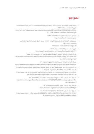 44
‫فساد‬ ‫ال‬ - ‫الشفافية‬ ‫لتعزيز‬ ‫اللبنانية‬ ‫الجمعية‬
‫المراجع‬
•	
‫العامة‬ ‫المالية‬ ‫إدارة‬ ‫تحسين‬ :‫العامة‬ ‫المالية‬ ‫إدارة‬ ‫تقييم‬ ‫“إطار‬ ،)PEFA( ‫المالية‬ ‫والمساءلة‬ ‫العام‬ ‫اإلنفاق‬
2018 ،”‫المستدامة‬ ‫التنمية‬ ‫تعزيز‬
https://pefa.org/sites/default/files/resources/downloads/PEFA%20FRAMEWORK%202016_FINAL_
AR_CLEAN.%20Final-converted-PUBLISHED.pdf
•	
)GIFT( ‫العامة‬ ‫المالية‬ ‫لشفافية‬ ‫العالمية‬ ‫المبادرة‬
http://www.fiscaltransparency.net
•	
،‫واالقتصادي‬ ‫المالي‬ ‫فليحان‬ ‫باسل‬ ‫معهد‬ ،”‫واألداء‬ ‫البرامج‬ ‫موازنة‬ ‫إلى‬ ‫ل‬ّ‫التحو‬ ‫“أهمية‬ ،‫وهبة‬ ‫بسام‬
2012 ،3 ‫العدد‬ ‫السادسة‬
http://www.institutdesfinances.gov.lb/
•	
،2019-2014 ‫لسنوات‬ ”‫العامة‬ ‫المالية‬ ‫“مرصد‬ ‫تقارير‬
http://www.finance.gov.lb/en-us/Finance/Rep-Pub/DRI-MOF/PFR
•	
”‫الصلة‬ ‫ذات‬ ‫واإلرشادات‬ 2017 ‫لعام‬ ‫المفتوحة‬ ‫الموازنة‬ ‫“استبيان‬ ،‫الدولية‬ ‫الموازنة‬ ‫شراكة‬
https://www.internationalbudget.org/wp-content/uploads/open-budget-survey-2017-guide-and-
questionnaire-english.pdf
•	
2017 ،”2017 ‫لعام‬ ‫المفتوحة‬ ‫الموازنة‬ ‫“مسح‬ ،‫الدولية‬ ‫الموازنة‬ ‫شراكة‬
https://www.internationalbudget.org/wp-content/uploads/open-budget-survey-2017-report-english.pdf
•	
Guide To Transparency In Government Budget Reports: Why Are Budget“ ،‫الدولية‬ ‫الموازنة‬ ‫شراكة‬
2010 ،”Reports Important, And What Should They Include
https://www.internationalbudget.org/publications/guide-to-transparency-in-government-bud�
/get-reports-why-are-budget-reports-important-and-what-should-they-include
•	
2016 ،”‫العامة؟‬ ‫المالية‬ ‫شفافية‬ ‫زيادة‬ ‫الصندوق‬ ‫يشجع‬ ‫“كيف‬ ،‫الدولي‬ ‫النقد‬ ‫صندوق‬
https://www.imf.org/ar/About/Factsheets/Sheets/2016/07/27/15/46/Encouraging-Greater-Fis-
cal-Transparency
•	
2019 ،”‫العامة‬ ‫المالية‬ ‫شفافية‬ ‫“ميثاق‬ ،‫الدولي‬ ‫النقد‬ ‫صندوق‬
https://www.imf.org/external/np/fad/trans/Code2019.pdf
•	
2018 ،”Fiscal Transparency Handbook“ ،‫الدولي‬ ‫النقد‬ ‫صندوق‬
https://www.elibrary.imf.org/doc/IMF069/24788-9781484331859/24788-9781484331859/Oth-
er_formats/Source_PDF/24788-9781484348598.pdf
 