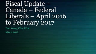 Fiscal Update –
Canada – Federal
Liberals – April 2016
to February 2017
Paul Young CPA, CGA
May 1, 2017
 
