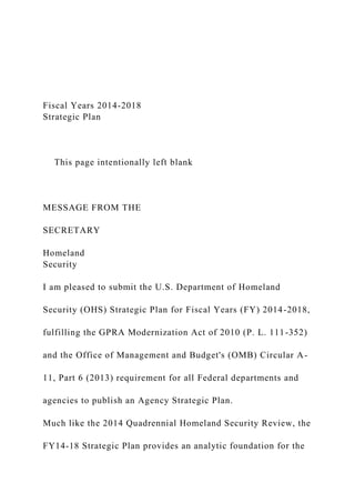 Fiscal Years 2014-2018
Strategic Plan
This page intentionally left blank
MESSAGE FROM THE
SECRETARY
Homeland
Security
I am pleased to submit the U.S. Department of Homeland
Security (OHS) Strategic Plan for Fiscal Years (FY) 2014-2018,
fulfilling the GPRA Modernization Act of 2010 (P. L. 111-352)
and the Office of Management and Budget's (OMB) Circular A-
11, Part 6 (2013) requirement for all Federal departments and
agencies to publish an Agency Strategic Plan.
Much like the 2014 Quadrennial Homeland Security Review, the
FY14-18 Strategic Plan provides an analytic foundation for the
 