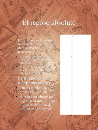 El reposo absoluto El reposo es el estado natural de movimiento de los objetos terrestres.  Si algo se mueve es porque “algo” lo hizo moverse Si quien lo hace moverse desaparece entonces el objeto  se detiene. Se traduce en diagramas como Líneas verticales son objetos en reposo. Si sobre un objeto no hay fuerza que lo haga moverse, su línea de Universo es vertical   