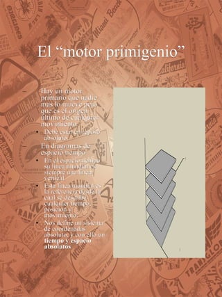 El “motor primigenio” Hay un motor primario que nadie mas lo mueve pero que es el origen último de cualquier movimiento Debe estar en reposo absoluto.  En diagramas de espacio tiempo En el espacio tiempo su línea mundial es siempre una línea vertical Esta línea mundial es la referencia desde la cual se describe cualquier tiempo, posición y movimiento. Nos define un sistema de coordenadas absoluto, y con ello un  tiempo y espacio absolutos 
