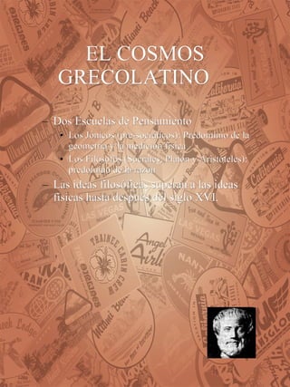 EL COSMOS GRECOLATINO Dos Escuelas de Pensamiento Los Jónicos (pre-socráticos): Predominio de la geometría y la medición física Los Filósofos (Sócrates, Platón y Aristóteles): predomino de la razón Las ideas filosóficas superan a las ideas físicas hasta después del siglo XVI.   