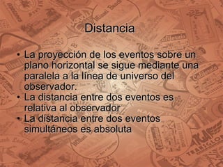 Distancia  La proyección de los eventos sobre un plano horizontal se sigue mediante una paralela a la línea de universo del observador. La distancia entre dos eventos es relativa al observador  La distancia entre dos eventos simultáneos es absoluta 