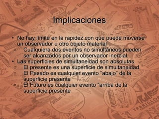 Implicaciones No hay límite en la rapidez con que puede moverse un observador u otro objeto material Cualquiera dos eventos no simultáneos pueden ser alcanzados por un observador inercial. Las superficies de simultaneidad son absolutas. El presente es una superficie de simultaneidad El Pasado es cualquier evento “abajo” de la superficie presente El Futuro es cualquier evento “arriba de la superficie presente 
