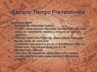 Espacio Tiempo Pre-relativista Supuestos clave: Principio de relatividad Galileo Existen observadores inerciales con carácter Universal, todos en movimiento relativo y ninguno en reposo absoluto Mismas leyes para todos los observadores inerciales No hay límite de velocidad. Cualquiera dos eventos A y B no simultáneos, hay un observador inercial que pasa por A y B Geometría Euclidiana Describe las relaciones espaciales entre eventos  La velocidad entre dos observadores inerciales es uniforme  