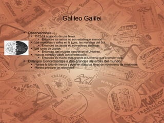 Galileo Galilei Observaciones 1572-74 aparición de una Nova.  Entonces los astros no son estables ni eternos Las montañas y valles en la Luna, las manchas del Sol. Entonces los astros no son esferas perfectas Las lunas de Júpiter. Entonces hay muchos centros en el Universo. Nuevas estrellas vistas con el telescopio. Entonces es mucho mas grande el Universo que a simple vista.  Dialogos Concernientes a dos grandes sistemas del mundo Plantea la idea de inercia y pone en duda las leyes de movimiento de Aristóteles Plantea principio de relatividad. 