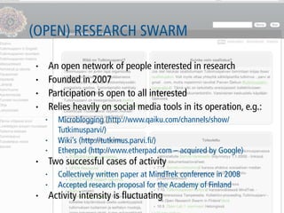 (OPEN) RESEARCH SWARM

•       An open network of people interested in research
•       Founded in 2007
•       Participation is open to all interested
•       Relies heavily on social media tools in its operation, e.g.:
    •     Microblogging (http://www.qaiku.com/channels/show/
          Tutkimusparvi/)
    •     Wiki’s (http://tutkimus.parvi.ﬁ/)
    •     Etherpad (http://www.etherpad.com – acquired by Google)
•       Two successful cases of activity
    •     Collectively written paper at MindTrek conference in 2008
    •     Accepted research proposal for the Academy of Finland
•       Activity intensity is ﬂuctuating
 