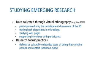 STUDYING EMERGING RESEARCH

•       Data collected through virtual ethnography (e.g. Hine 2000)
    •     participation during the development discussions of the RS
    •     tracing back discussions in microblogs
    •     studying wiki pages
    •     supporting interviews with participants
•       Research focus: practices
    •     deﬁned as culturally embedded ways of doing that combine
          actions and context (Korkman 2006)
 