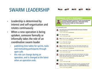 SWARM LEADERSHIP

•       Leadership is determined by
        interest and self-organisation and
        rotates continuously
•       When a new operation is being
        uptaken, someone formally or
        informally takes the role of an
        coordinative swarm leader
    •     publishing time tables for sprints, tasks
          and motivating participants through
          open calls
    •     this role can change during an
          operation, and is changed at the latest
          when an operation ends
 