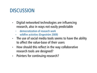 DISCUSSION

•       Digital networked technologies are inﬂuencing
        research, also in ways not easily predictable
    •     democratization of research work
    •     wildﬁre activities (Engeström 2009)
•       The use of social media tools seems to have the ability
        to affect the value-base of their users
•       How should this reﬂect in the way collaborative
        research tools are designed?
•       Pointers for continuing research?
 