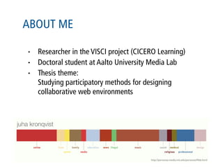 ABOUT ME

•   Researcher in the VISCI project (CICERO Learning)
•   Doctoral student at Aalto University Media Lab
•   Thesis theme:
    Studying participatory methods for designing
    collaborative web environments




                                         http://personas.media.mit.edu/personasWeb.html
 