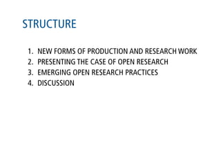 STRUCTURE

1.   NEW FORMS OF PRODUCTION AND RESEARCH WORK
2.   PRESENTING THE CASE OF OPEN RESEARCH
3.   EMERGING OPEN RESEARCH PRACTICES
4.   DISCUSSION
 