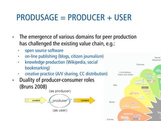 PRODUSAGE = PRODUCER + USER

•       The emergence of various domains for peer production
        has challenged the existing value chain, e.g.:
    •     open source software
    •     on-line publishing (blogs, citizen journalism)
    •     knowledge production (Wikipedia, social
          bookmarking)
    •     creative practice (A/V sharing, CC distribution)
•       Duality of producer-consumer roles
        (Bruns 2008)
 