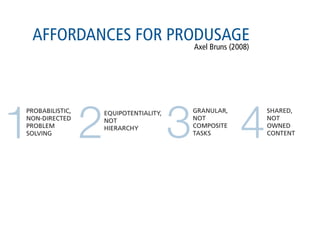 AFFORDANCES FOR PRODUSAGE
                                             Axel Bruns (2008)




1                2                       3                 4
PROBABILISTIC,       EQUIPOTENTIALITY,       GRANULAR,           SHARED,
NON-DIRECTED         NOT                     NOT                 NOT
PROBLEM              HIERARCHY               COMPOSITE           OWNED
SOLVING                                      TASKS               CONTENT
 