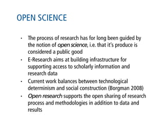 OPEN SCIENCE

•   The process of research has for long been guided by
    the notion of open science, i.e. that it’s produce is
    considered a public good
•   E-Research aims at building infrastructure for
    supporting access to scholarly information and
    research data
•   Current work balances between technological
    determinism and social construction (Borgman 2008)
•   Open research supports the open sharing of research
    process and methodologies in addition to data and
    results
 
