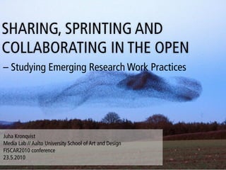 SHARING, SPRINTING AND
COLLABORATING IN THE OPEN
– Studying Emerging Research Work Practices




Juha Kronqvist
Media Lab // Aalto University School of Art and Design
FISCAR2010 conference
23.5.2010
 