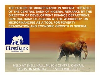 THE FUTURE OF MICROFINANCE IN NIGERIA: THE ROLE
OF THE CENTRAL BANK OF NIGERIA, REMARKS BY THE
DIRECTOR OF DEVELOPMENT FINANCE DEPARTMENT,
CENTRAL BANK OF NIGERIA AT THE WORKSHOP ON
MICROFINANCING AS A TOOL FOR POVERTY
ERADICATION AND ECONOMIC GROWTH IN NIGERIA.




  HELD AT SHELL HALL, MUSON CENTRE, ONIKAN,
    LAGOS ON MONDAY, 5TH SEPTEMBER 2011       1
 