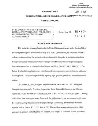UNITED STATES
Filed
United States Foreign
Intelligence Surveillance Court
JUN 17 2015
FOREIGN INTELLIGENCE SURVEILLANCE Cffefn' Flynn Hall, Clerk of Court
WASHINGTON, D.C.
)
IN RE APPLICATIONS OF THE FEDERAL )
BUREAU OF INVESTIGATION FOR ORDERS )
REQUIRING THE PRODUCTION OF )
TANGIBLE THINGS )
Docket Nos. BR
MEMORANDUM OPINION
15 -7 7J.
15 - 7 8.
This matter involves applications by the United States government under Section 501 of
the Foreign Intelligence Surveillance Act of 1978 (FISA), as amended, for "business records"
orders-orders requiring the production of certain tangible things for investigations to obtain
foreign intelligence information not concerning a United States person or to protect against
international terrorism or clandestine intelligence activities. See 50 U.S.C. § 1861(a)(l). The
factual details ofthe applications are classified, and not necessary to resolve the issue addressed
in this opinion. The question presented is a purely legal question, posed in a somewhat unusual
setting.
On October 26, 2001, Congress adopted the USA PATRIOT Act. See Uniting and
Strengthening America by Providing Appropriate Tools Required to Intercept and Obstruct
Terrorism Act (USA PATRIOT Act) of2001, Pub. L. No. 107-56, 115 Stat. 272 (2001). Among
other things, that act adopted a new framework for applications by the government to this court
for orders requiring the production oftangible things---commonly referred to as "business
records" orders. See id. § 215, 115 Stat. at 287. The new business records provision, which
appeared in pertinent part at Section 501 of FISA, was subject to a "sunset" clause, so that the
 