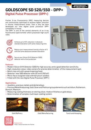 GOLDSCOPE SD 520/550 - DPP+
Digital Pulse Processor (DPP+)
Fischer X-ray Fluorescence (XRF) measuring devices
are continuously optimized to achieve higher precision
in shorter measurement times. That is why we have
developed our new digital pulse processor DPP+
completely in-house.
The DPP+ is one of the central elements of an X-ray
fluorescence spectrometer which processes high count
rates.
Features:
½ Modern Silicon Drift Detector (SDD) for high accuracy and a good detection sensitivity.
½ High-resolution colour video camera for precise determination of the measurement spot.
½ Bench-top unit with upward opening hood.
½ Detector: new SDD detector with 20 mm2 (160 eV)
½ Micro-focus tungsten tube with beryllium window
½ Fitted with the new Digital Pulse Processor (DPP+)
Applications
½ Jewellery, precious metals and dental alloys.
½ PreciousMetalAnalysiseg.Gold,SilverandPlatinumgroupelementssuchasIridium,Ruthenium,
Osmium, Rhenium.
½ Measuring coating thickness on sterling silver, rhodium finishes or gold alloys.
½ Determination of complex multi layer-coating system.
Achieve up to 45% reduction in absolute
standard deviation with same measuring time
Reduce your measurement time by a factor of 3
with the same absolute standard deviation
Secure your Silicon Drift Detector (SDD)
detector with a Grid protection
Gold Refinery Gold Manufacturing Tunch and Assaying
Explore more
https://www.harshad.com/fischer
 