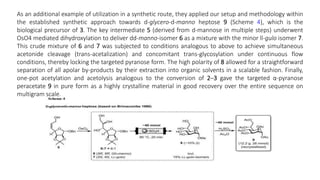 As an additional example of utilization in a synthetic route, they applied our setup and methodology within
the established synthetic approach towards d-glycero-d-manno heptose 9 (Scheme 4), which is the
biological precursor of 3. The key intermediate 5 (derived from d-mannose in multiple steps) underwent
OsO4 mediated dihydroxylation to deliver dd-manno-isomer 6 as a mixture with the minor ll-gulo isomer 7.
This crude mixture of 6 and 7 was subjected to conditions analogous to above to achieve simultaneous
acetonide cleavage (trans-acetalization) and concomitant trans-glycosylation under continuous flow
conditions, thereby locking the targeted pyranose form. The high polarity of 8 allowed for a straightforward
separation of all apolar by-products by their extraction into organic solvents in a scalable fashion. Finally,
one-pot acetylation and acetolysis analogous to the conversion of 2–3 gave the targeted α-pyranose
peracetate 9 in pure form as a highly crystalline material in good recovery over the entire sequence on
multigram scale.
 