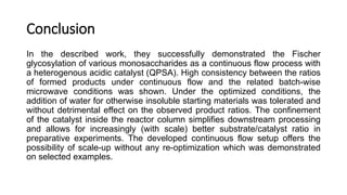 Conclusion
In the described work, they successfully demonstrated the Fischer
glycosylation of various monosaccharides as a continuous flow process with
a heterogenous acidic catalyst (QPSA). High consistency between the ratios
of formed products under continuous flow and the related batch-wise
microwave conditions was shown. Under the optimized conditions, the
addition of water for otherwise insoluble starting materials was tolerated and
without detrimental effect on the observed product ratios. The confinement
of the catalyst inside the reactor column simplifies downstream processing
and allows for increasingly (with scale) better substrate/catalyst ratio in
preparative experiments. The developed continuous flow setup offers the
possibility of scale-up without any re-optimization which was demonstrated
on selected examples.
 