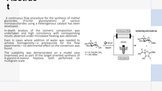 Abstrac
t
A continuous flow procedure for the synthesis of methyl
glycosides (Fischer glycosylation) of various
monosaccharides using a heterogenous catalyst has been
developed.
In-depth analysis of the isomeric composition was
undertaken and high consistency with corresponding
results observed under microwave heating was obtained.
Even in cases where addition of water was needed to
achieve homogeneity—a prerequisite for the flow
experiments—no detrimental effect on the conversion was
found.
The scalability was demonstrated on a model case
(mannose) and as part of the target-oriented synthesis of
d-glycero-d-manno heptose, both performed on
multigram scale.
 