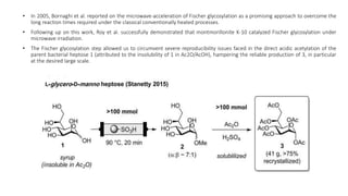 • In 2005, Bornaghi et al. reported on the microwave-acceleration of Fischer glycosylation as a promising approach to overcome the
long reaction times required under the classical conventionally heated processes.
• Following up on this work, Roy et al. successfully demonstrated that montmorillonite K-10 catalyzed Fischer glycosylation under
microwave irradiation.
• The Fischer glycosylation step allowed us to circumvent severe reproducibility issues faced in the direct acidic acetylation of the
parent bacterial heptose 1 (attributed to the insolubility of 1 in Ac2O/AcOH), hampering the reliable production of 3, in particular
at the desired large scale.
 