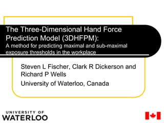 The Three-Dimensional Hand Force
Prediction Model (3DHFPM):
A method for predicting maximal and sub-maximal
exposure thresholds in the workplace
Steven L Fischer, Clark R Dickerson and
Richard P Wells
University of Waterloo, Canada
 