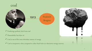Fredrich
Bergius
1913
 Producing synthetic fuels from coal
 Flammability less than oil
 Coal is one of the most abundant sources of energy
 Coal is inexpensive when compared to other fossil fuels (or alternative energy sources)
coal
11
 