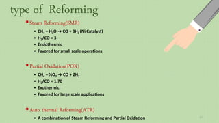 Steam Reforming(SMR)
• CH4 + H2O → CO + 3H2 (Ni Catalyst)
• H2/CO = 3
• Endothermic
• Favored for small scale operations
Partial Oxidation(POX)
• CH4 + ½O2 → CO + 2H2
• H2/CO ≈ 1.70
• Exothermic
• Favored for large scale applications
Auto thermal Reforming(ATR)
• A combination of Steam Reforming and Partial Oxidation
type of Reforming
17
 