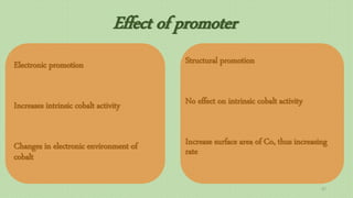 Effect of promoter
Electronic promotion
Increases intrinsic cobalt activity
Changes in electronic environment of
cobalt
Structural promotion
No effect on intrinsic cobalt activity
Increase surface area of Co, thus increasing
rate
37
 