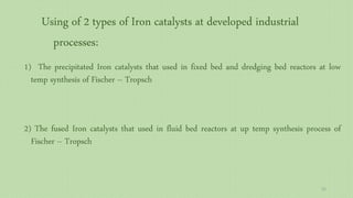 1) The precipitated Iron catalysts that used in fixed bed and dredging bed reactors at low
temp synthesis of Fischer – Tropsch
2) The fused Iron catalysts that used in fluid bed reactors at up temp synthesis process of
Fischer – Tropsch
Using of 2 types of Iron catalysts at developed industrial
processes:
52
 