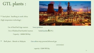 GTL plants :
• Sasol plant: Sasolburg in south Africa
(high temperature technology)
Use of fixed bed Arge reactors heavy products
Use of fluidized bed Synthol reactors fuels(Gasoline&LPG)
Capacity : 160000 bbl/day
• Shell plant : Bintulu in Malaysia Use a three-step process(Advanced gas
conversion)
capacity: 12500 bbl/day
70
 