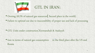 GTL IN IRAN:
•Owning 18.2% of natural gas resources) Second place in the world)
•Failure to optimal use due to inaccessibility of proper use and lack of processing
•GTL Units under construction:Kermanshah & Asaluyeh
•Iran in terms of natural gas consumption in the third place after the US and
Russia
73
 