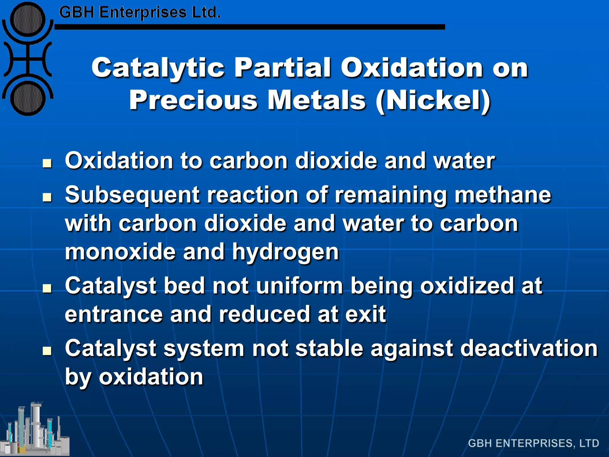 Catalytic Partial Oxidation on
Precious Metals (Nickel)
 Oxidation to carbon dioxide and water
 Subsequent reaction of remaining methane
with carbon dioxide and water to carbon
monoxide and hydrogen
 Catalyst bed not uniform being oxidized at
entrance and reduced at exit
 Catalyst system not stable against deactivation
by oxidation
 