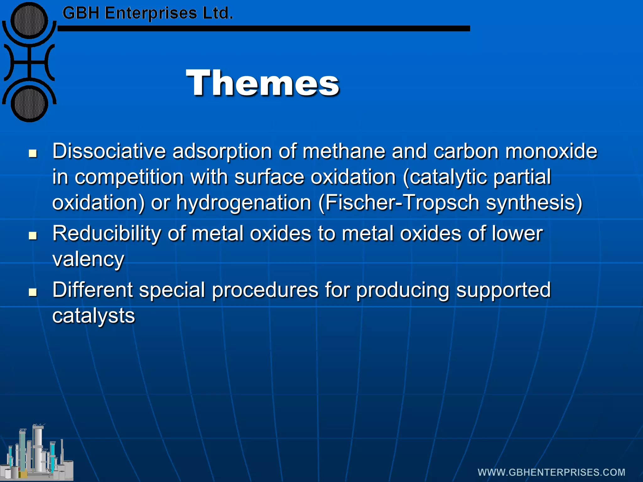 Themes
 Dissociative adsorption of methane and carbon monoxide
in competition with surface oxidation (catalytic partial
oxidation) or hydrogenation (Fischer-Tropsch synthesis)
 Reducibility of metal oxides to metal oxides of lower
valency
 Different special procedures for producing supported
catalysts
 
