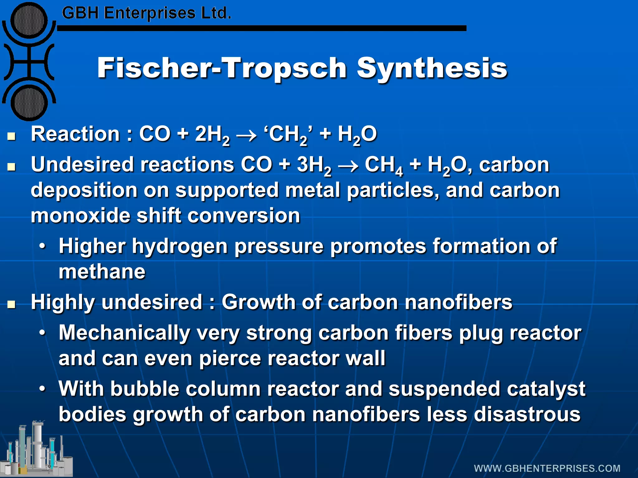 Fischer-Tropsch Synthesis
 Reaction : CO + 2H2 → ‘CH2’ + H2O
 Undesired reactions CO + 3H2 → CH4 + H2O, carbon
deposition on supported metal particles, and carbon
monoxide shift conversion
• Higher hydrogen pressure promotes formation of
methane
 Highly undesired : Growth of carbon nanofibers
• Mechanically very strong carbon fibers plug reactor
and can even pierce reactor wall
• With bubble column reactor and suspended catalyst
bodies growth of carbon nanofibers less disastrous
 