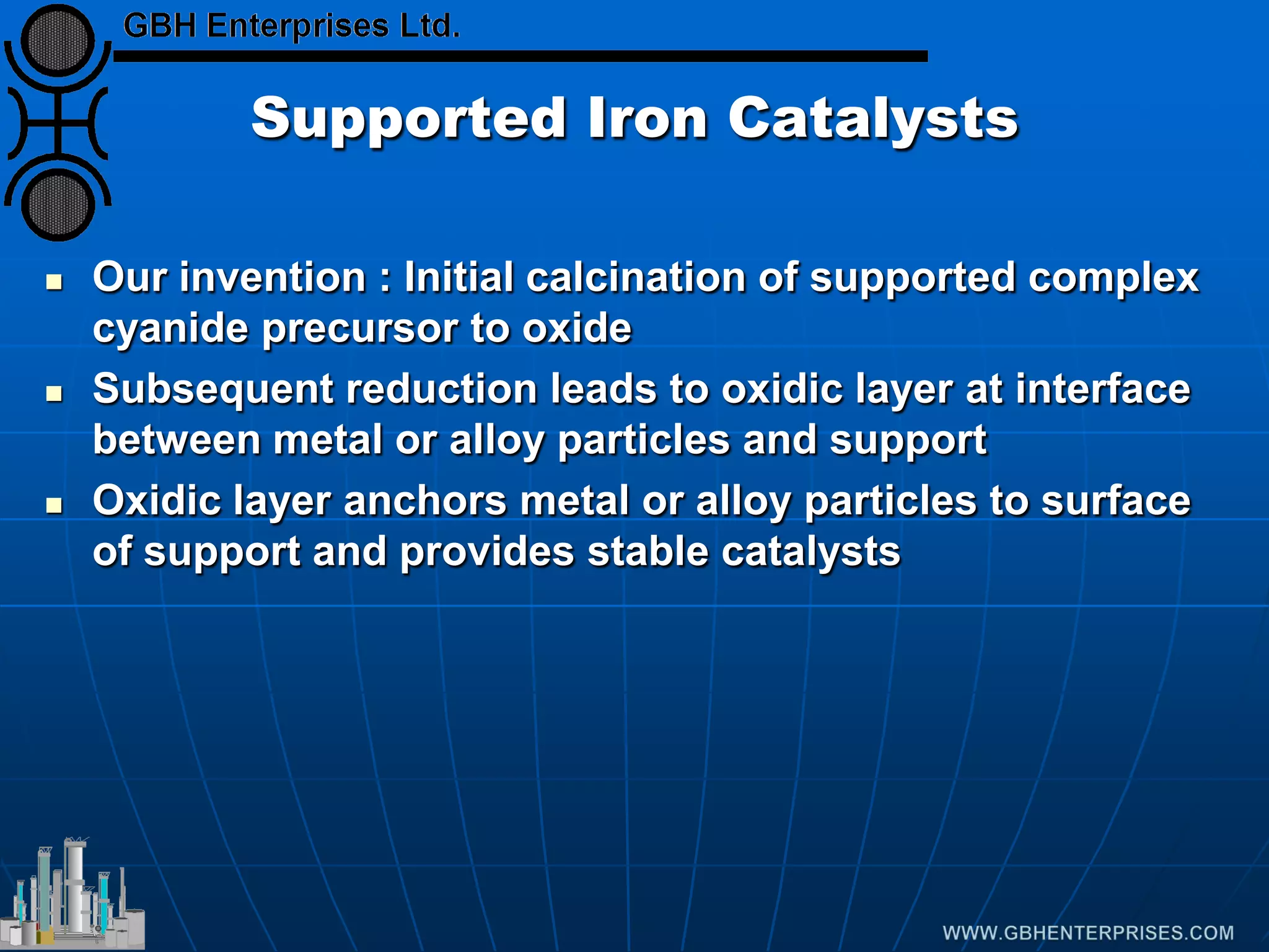 Supported Iron Catalysts
 Our invention : Initial calcination of supported complex
cyanide precursor to oxide
 Subsequent reduction leads to oxidic layer at interface
between metal or alloy particles and support
 Oxidic layer anchors metal or alloy particles to surface
of support and provides stable catalysts
 