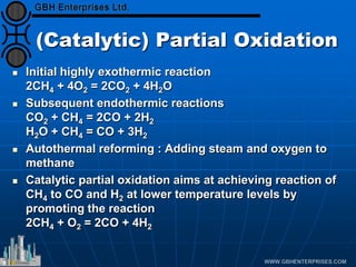 (Catalytic) Partial Oxidation
 Initial highly exothermic reaction
2CH4 + 4O2 = 2CO2 + 4H2O
 Subsequent endothermic reactions
CO2 + CH4 = 2CO + 2H2
H2O + CH4 = CO + 3H2
 Autothermal reforming : Adding steam and oxygen to
methane
 Catalytic partial oxidation aims at achieving reaction of
CH4 to CO and H2 at lower temperature levels by
promoting the reaction
2CH4 + O2 = 2CO + 4H2
 