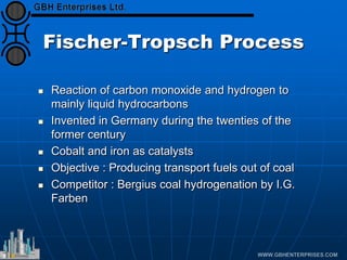 Fischer-Tropsch Process
 Reaction of carbon monoxide and hydrogen to
mainly liquid hydrocarbons
 Invented in Germany during the twenties of the
former century
 Cobalt and iron as catalysts
 Objective : Producing transport fuels out of coal
 Competitor : Bergius coal hydrogenation by I.G.
Farben
 