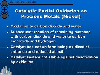 Catalytic Partial Oxidation on
Precious Metals (Nickel)
 Oxidation to carbon dioxide and water
 Subsequent reaction of remaining methane
with carbon dioxide and water to carbon
monoxide and hydrogen
 Catalyst bed not uniform being oxidized at
entrance and reduced at exit
 Catalyst system not stable against deactivation
by oxidation
 