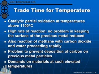 Trade Time for Temperature
 Catalytic partial oxidation at temperatures
above 1100oC
 High rate of reaction; no problem in keeping
the surface of the precious metal reduced
 Also reaction of methane with carbon dioxide
and water proceeding rapidly
 Problem to prevent deposition of carbon on
precious metal particles
 Demands on materials at such elevated
temperatures
 