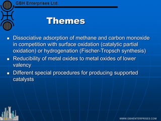 Themes
 Dissociative adsorption of methane and carbon monoxide
in competition with surface oxidation (catalytic partial
oxidation) or hydrogenation (Fischer-Tropsch synthesis)
 Reducibility of metal oxides to metal oxides of lower
valency
 Different special procedures for producing supported
catalysts
 