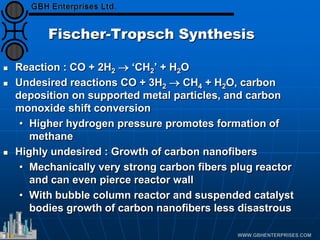 Fischer-Tropsch Synthesis
 Reaction : CO + 2H2 → ‘CH2’ + H2O
 Undesired reactions CO + 3H2 → CH4 + H2O, carbon
deposition on supported metal particles, and carbon
monoxide shift conversion
• Higher hydrogen pressure promotes formation of
methane
 Highly undesired : Growth of carbon nanofibers
• Mechanically very strong carbon fibers plug reactor
and can even pierce reactor wall
• With bubble column reactor and suspended catalyst
bodies growth of carbon nanofibers less disastrous
 